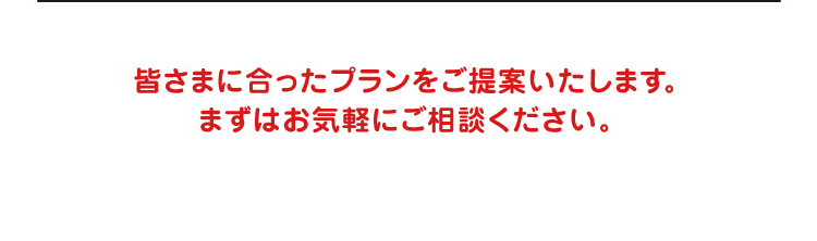 皆さまに合ったプランをご提案いたします。まずはお気軽にご相談ください。