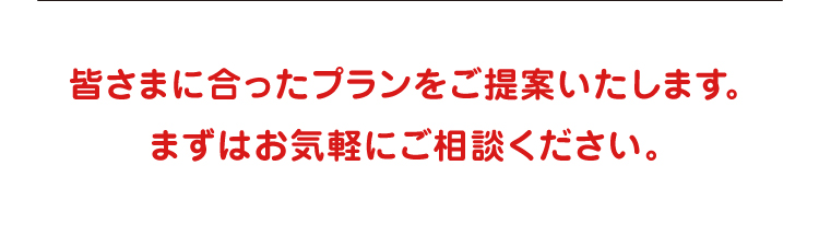 皆さまに合ったプランをご提案いたします。まずはお気軽にご相談ください。